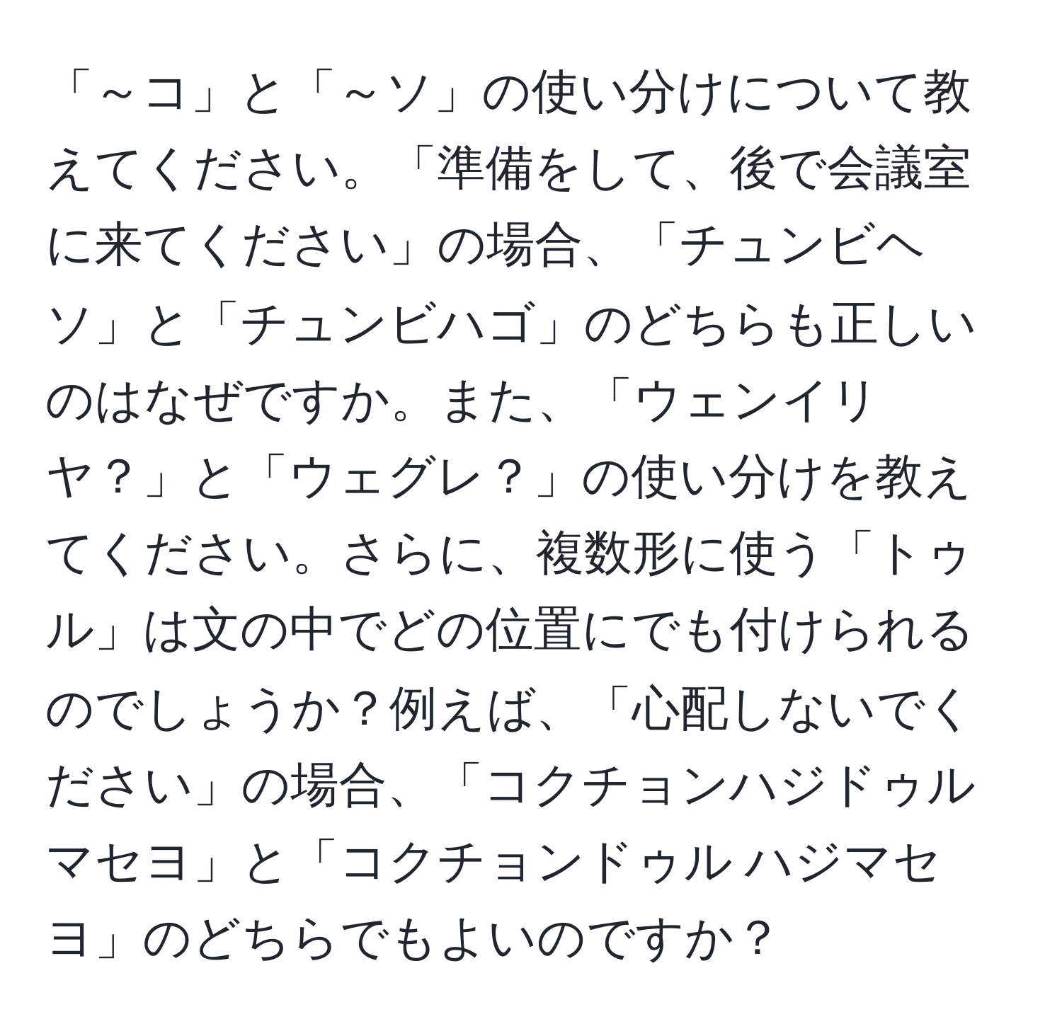 「～コ」と「～ソ」の使い分けについて教えてください。「準備をして、後で会議室に来てください」の場合、「チュンビヘソ」と「チュンビハゴ」のどちらも正しいのはなぜですか。また、「ウェンイリヤ？」と「ウェグレ？」の使い分けを教えてください。さらに、複数形に使う「トゥル」は文の中でどの位置にでも付けられるのでしょうか？例えば、「心配しないでください」の場合、「コクチョンハジドゥル マセヨ」と「コクチョンドゥル ハジマセヨ」のどちらでもよいのですか？