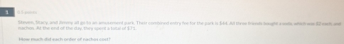 1 0.5 pembs 
Steven, Stacy, and Jimmy all go to an amusement park. Their combined entry fee for the park is $44. All three friends bought a soda; which was $2 eash and 
nachos. At the end of the day, they spent a total of $71. 
How much did each order of nachos cost?
