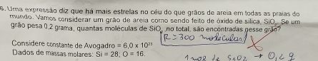 Uma expressão diz que há mais estrelas no cêu do que grãos de areia em todas as praias do 
mundo. Vamos considerar um grão de areia corno sendo feito de óxido de sílica, SiO. Se um 
grão pesa 0,2 grama, quantas moléculas de SiO, no total, são encontradas nesse o 
Consídere constante de Avogadro =6.0* 10^(23)
Dados de massas molares: Si=28; O=16