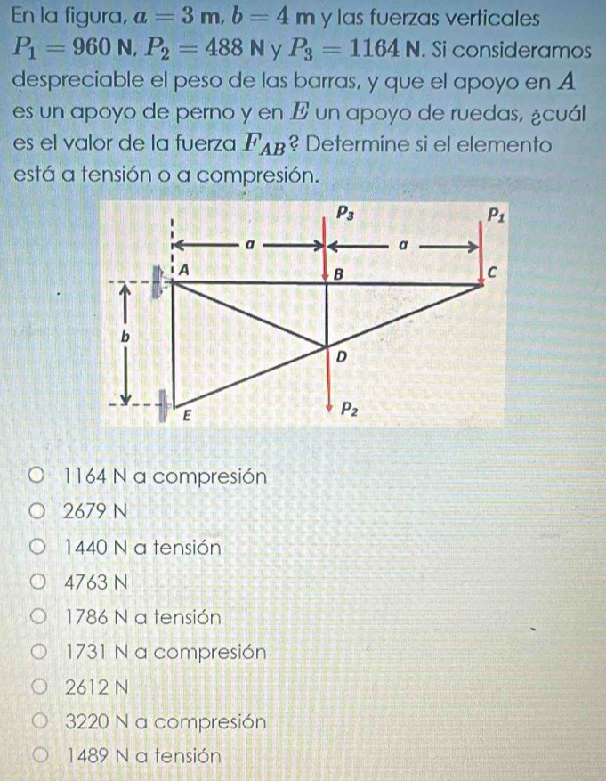 En la figura, a=3m,b=4m y las fuerzas verticales
P_1=960N,P_2=488N y P_3=1164N. Si consideramos
despreciable el peso de las barras, y que el apoyo en A
es un apoyo de perno y en E un apoyo de ruedas, ¿cuál
es el valor de la fuerza F_AB ? Determine si el elemento
está a tensión o a compresión.
1164 N a compresión
2679 N
1440 N a tensión
4763 N
1786 N a tensión
1731 N a compresión
2612 N
3220 N a compresión
1489 N a tensión