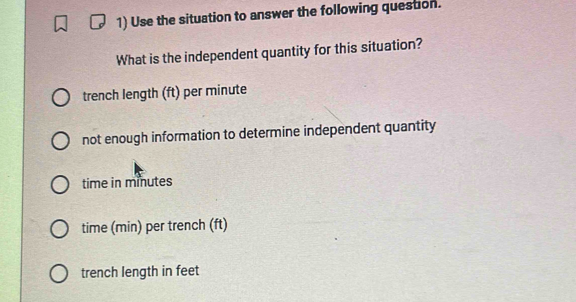 Use the situation to answer the following question.
What is the independent quantity for this situation?
trench length (ft) per minute
not enough information to determine independent quantity
time in minutes
time (min) per trench (ft)
trench length in feet