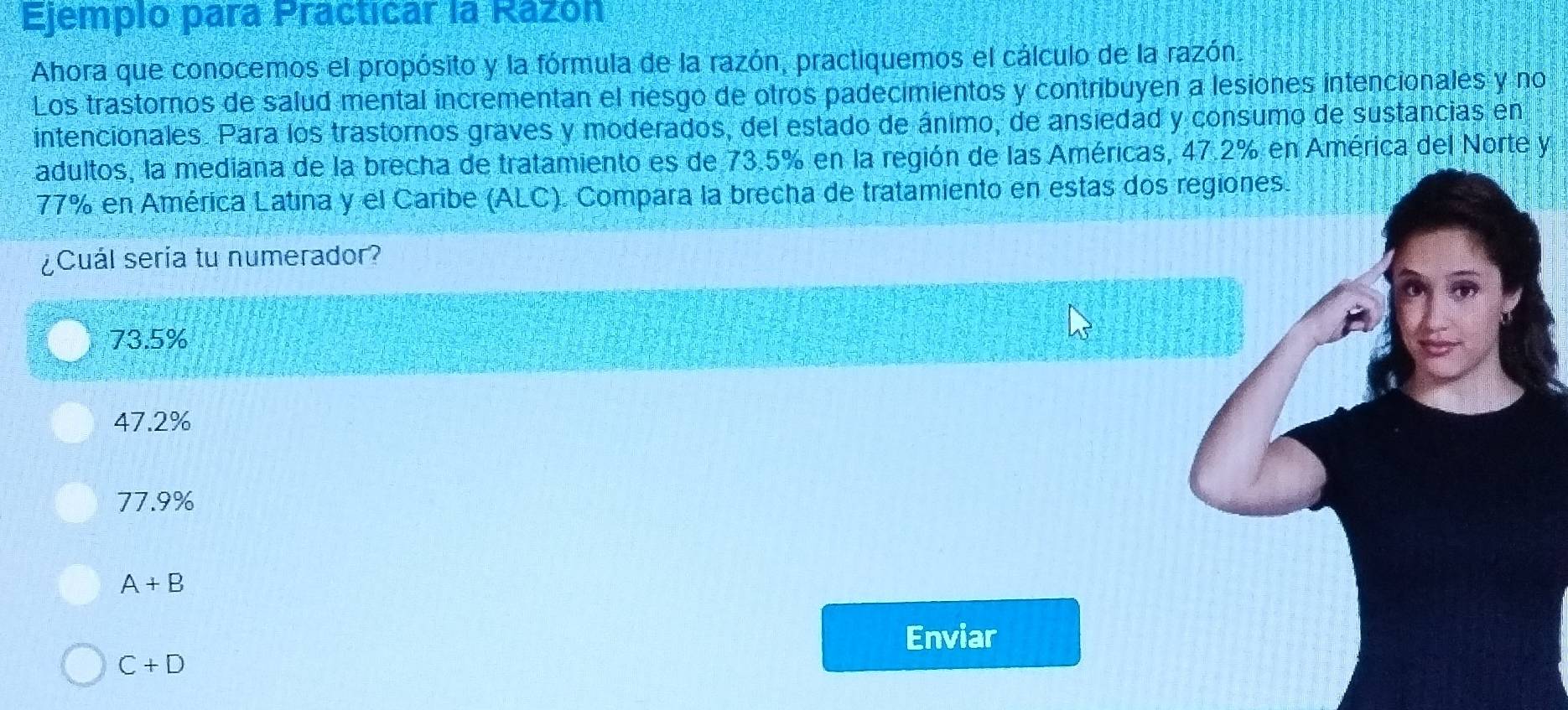 Ejemplo para Practicar la Razón
Ahora que conocemos el propósito y la fórmula de la razón, practiquemos el cálculo de la razón.
Los trastornos de salud mental incrementan el riesgo de otros padecimientos y contribuyen a lesiones intencionales y no
intencionales. Para los trastornos graves y moderados, del estado de ánimo, de ansiedad y consumo de sustancias en
adultos, la mediana de la brecha de tratamiento es de 73.5% en la región de las Américas, 47.2% en América del Norte y
77% en América Latina y el Caribe (ALC). Compara la brecha de tratamiento en estas dos regiones.
¿Cuál seria tu numerador?
73.5%
47.2%
77.9%
A+B
Enviar
C+D