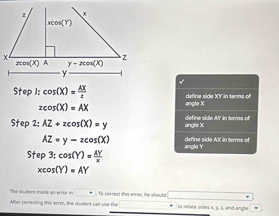 Step l:cos (X)= AX/z 
define side XY in terms of
zcos (X)=AX
angle X
define side AY in terms of
Step 2: AZ+zcos (X)=y angle X
AZ=y-zcos (X)
define side AX in terms of
angle Y
Step3:cos (Y)= AY/x 
xcos (Y)=AY
The student made an error in □. To correct this error, he should □ x_□ 
After correcting this error, the student can use the to relate sides x, y, z, and angle
□ 