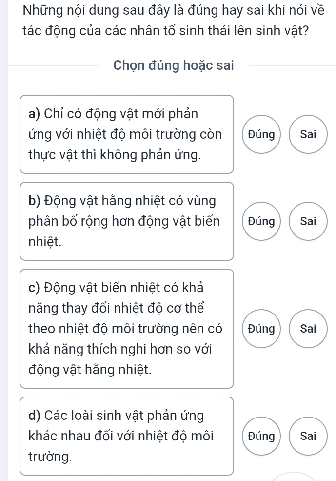 Những nội dung sau đây là đúng hay sai khi nói về
tác động của các nhân tố sinh thái lên sinh vật?
Chọn đúng hoặc sai
a) Chỉ có động vật mới phản
ứng với nhiệt độ môi trường còn Đúng Sai
thực vật thì không phản ứng.
b) Động vật hằng nhiệt có vùng
phân bố rộng hơn động vật biến Đúng Sai
nhiệt.
c) Động vật biến nhiệt có khả
năng thay đổi nhiệt độ cơ thể
theo nhiệt độ môi trường nên có Đúng Sai
khả năng thích nghi hơn so với
động vật hằng nhiệt.
d) Các loài sinh vật phản ứng
khác nhau đối với nhiệt độ môi Đúng Sai
trường.