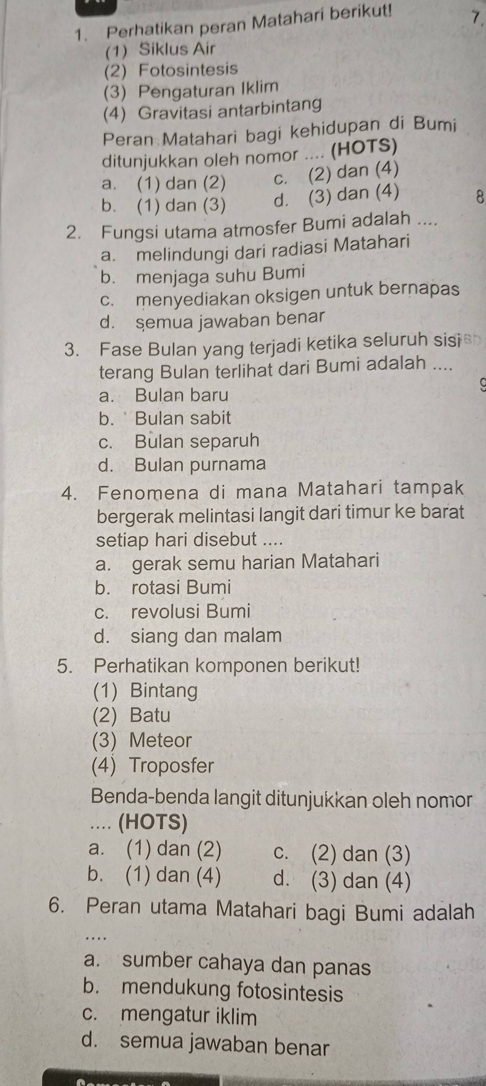 Perhatikan peran Matahari berikut!
7.
(1) Siklus Air
(2) Fotosintesis
(3) Pengaturan Iklim
(4) Gravitasi antarbintang
Peran Matahari bagi kehidupan di Bumi
ditunjukkan oleh nomor .... (HOTS)
a. (1) dan (2) c. (2) dan (4)
b. (1) dan (3) d. (3) dan (4)
8
2. Fungsi utama atmosfer Bumi adalah ....
a. melindungi dari radiasi Matahari
b. menjaga suhu Bumi
c. menyediakan oksigen untuk bernapas
d. şemua jawaban benar
3. Fase Bulan yang terjadi ketika seluruh sis 
terang Bulan terlihat dari Bumi adalah ....
a. Bulan baru
b. Bulan sabit
c. Bulan separuh
d. Bulan purnama
4. Fenomena di mana Matahari tampak
bergerak melintasi langit dari timur ke barat
setiap hari disebut ....
a. gerak semu harian Matahari
b. rotasi Bumi
c. revolusi Bumi
d. siang dan malam
5. Perhatikan komponen berikut!
(1) Bintang
(2) Batu
(3) Meteor
(4) Troposfer
Benda-benda langit ditunjukkan oleh nomor
... (HOTS)
a. (1) dan (2) c. (2) dan (3)
b. (1) dan (4) d. (3) dan (4)
6. Peran utama Matahari bagi Bumi adalah
….
a. sumber cahaya dan panas
b. mendukung fotosintesis
c. mengatur iklim
d. semua jawaban benar