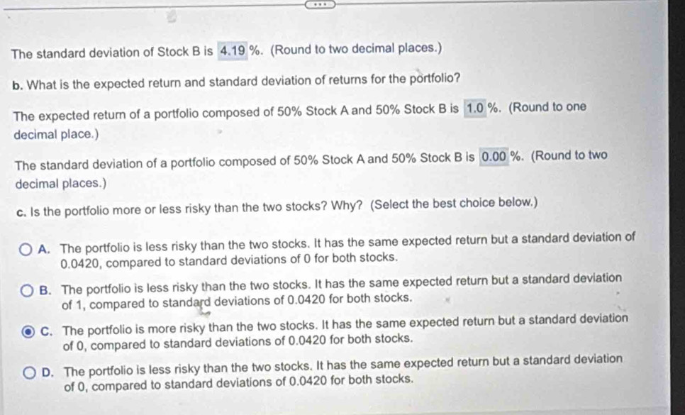 The standard deviation of Stock B is 4.19 %. (Round to two decimal places.)
b. What is the expected return and standard deviation of returns for the portfolio?
The expected return of a portfolio composed of 50% Stock A and 50% Stock B is 1.0 %. (Round to one
decimal place.)
The standard deviation of a portfolio composed of 50% Stock A and 50% Stock B is 0.00 %. (Round to two
decimal places.)
c. Is the portfolio more or less risky than the two stocks? Why? (Select the best choice below.)
A. The portfolio is less risky than the two stocks. It has the same expected return but a standard deviation of
0.0420, compared to standard deviations of 0 for both stocks.
B. The portfolio is less risky than the two stocks. It has the same expected return but a standard deviation
of 1, compared to standard deviations of 0.0420 for both stocks.
C. The portfolio is more risky than the two stocks. It has the same expected return but a standard deviation
of 0, compared to standard deviations of 0.0420 for both stocks.
D. The portfolio is less risky than the two stocks. It has the same expected return but a standard deviation
of 0, compared to standard deviations of 0.0420 for both stocks.