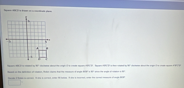 Sqaare ABCD is drawn on a coordinate plane. 
Square ABCD is rotated by 90° clockwise about the ongin O to create square ABCD Square ABCD ' is then rotated by 90° clockwise about the origin O to create square ABCD
flased on the definition of rotation, Robin claims that the measure of angle 808° 90° since the angle of rotation is 90°
Decide i Robin is correct. It she is correct, enter 90 below. If she is incorrect, enter the correct measure of angle 608°
□°