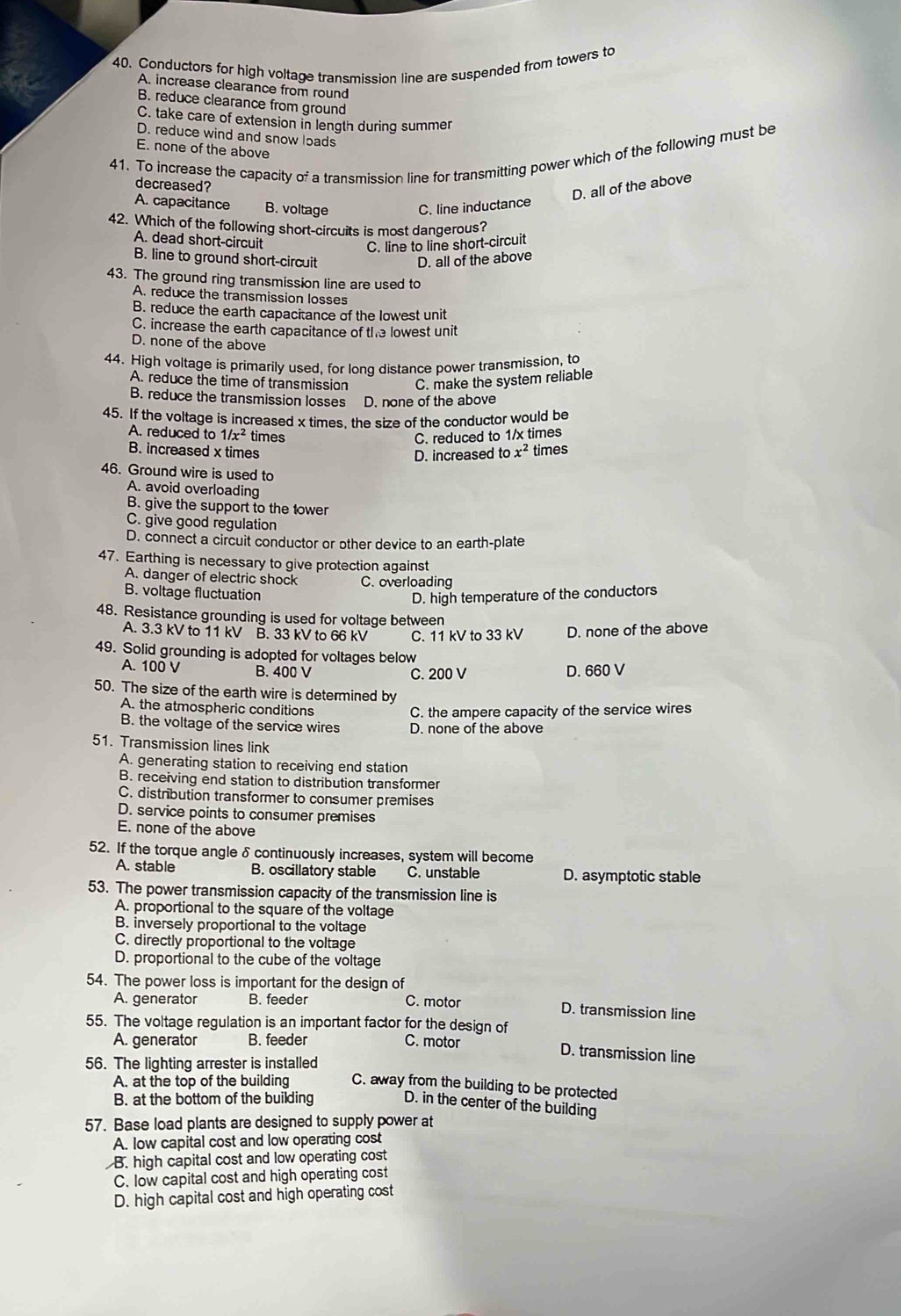 Conductors for high voltage transmission line are suspended from towers to
A. increase clearance from round
B. reduce clearance from ground
C. take care of extension in length during summer
D. reduce wind and snow loads
E. none of the above
41. To increase the capacity of a transmission line for transmitting power which of the following must be
decreased?
D. all of the above
A. capacitance B. voltage C. line inductance
42. Which of the following short-circuits is most dangerous?
A. dead short-circuit
C. line to line short-circuit
B. line to ground short-circuit D. all of the above
43. The ground ring transmission line are used to
A. reduce the transmission losses
B. reduce the earth capacitance of the lowest unit
C. increase the earth capacitance of the lowest unit
D. none of the above
44. High voltage is primarily used, for long distance power transmission, to
A. reduce the time of transmission C. make the system reliable
B. reduce the transmission losses D. none of the above
45. If the voltage is increased x times, the size of the conductor would be
A. reduced to 1/x^2 times C. reduced to 1/x times
B. increased x times x^2 times
D. increased to
46. Ground wire is used to
A. avoid overloading
B. give the support to the tower
C. give good regulation
D. connect a circuit conductor or other device to an earth-plate
47. Earthing is necessary to give protection against
A. danger of electric shock C. overloading
B. voltage fluctuation D. high temperature of the conductors
48. Resistance grounding is used for voltage between
A. 3.3 kV to 11 kV B. 33 kV to 66 kV C. 11 kV to 33 kV D. none of the above
49. Solid grounding is adopted for voltages below
A. 100 V B. 400 V D. 660 V
C. 200 V
50. The size of the earth wire is determined by
A. the atmospheric conditions
C. the ampere capacity of the service wires
B. the voltage of the service wires D. none of the above
51. Transmission lines link
A. generating station to receiving end station
B. receiving end station to distribution transformer
C. distribution transformer to consumer premises
D. service points to consumer premises
E. none of the above
52. If the torque angle δ continuously increases, system will become
A. stable B. oscillatory stable C. unstable D. asymptotic stable
53. The power transmission capacity of the transmission line is
A. proportional to the square of the voltage
B. inversely proportional to the voltage
C. directly proportional to the voltage
D. proportional to the cube of the voltage
54. The power loss is important for the design of
A. generator B. feeder C. motor D. transmission line
55. The voltage regulation is an important factor for the design of
A. generator B. feeder C. motor
D. transmission line
56. The lighting arrester is installed
A. at the top of the building C. away from the building to be protected
B. at the bottom of the building D. in the center of the building
57. Base load plants are designed to supply power at
A. low capital cost and low operating cost
B. high capital cost and low operating cost
C. low capital cost and high operating cost
D. high capital cost and high operating cost