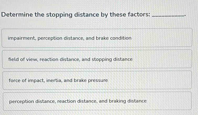 Determine the stopping distance by these factors: __.
impairment, perception distance, and brake condition
field of view, reaction distance, and stopping distance
force of impact, inertia, and brake pressure
perception distance, reaction distance, and braking distance