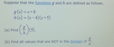 Suppose that the functions g and h are defined as follows.
g(x)=x+8
h(x)=(x-4)(x+5)
(a) Find ( g/h )(5). 
(b) Find all values that are NOT in the domain of  g/h .