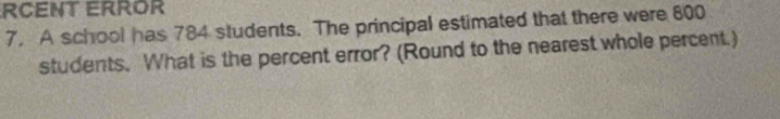 RCENT ERROR 
7. A school has 784 students. The principal estimated that there were 800
students. What is the percent error? (Round to the nearest whole percent.)