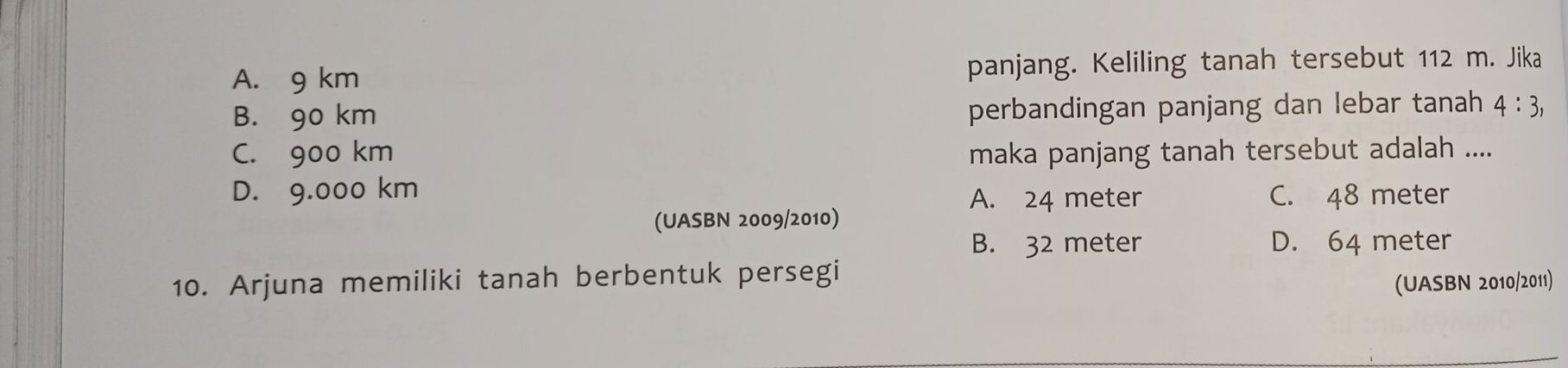 A. 9 km panjang. Keliling tanah tersebut 112 m. Jika
B. 90 km perbandingan panjang dan lebar tanah 4:3,
C. 900 km maka panjang tanah tersebut adalah ....
D. 9.000 km
A. 24 meter C. 48 meter
(UASBN 2009/2010)
B. 32 meter D. 64 meter
10. Arjuna memiliki tanah berbentuk persegi
(UASBN 2010/2011)