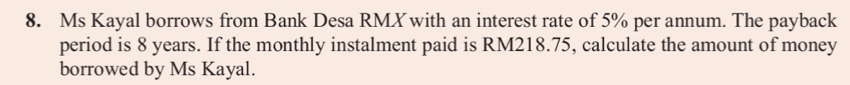 Ms Kayal borrows from Bank Desa RMXwith an interest rate of 5% per annum. The payback 
period is 8 years. If the monthly instalment paid is RM218.75, calculate the amount of money 
borrowed by Ms Kayal.