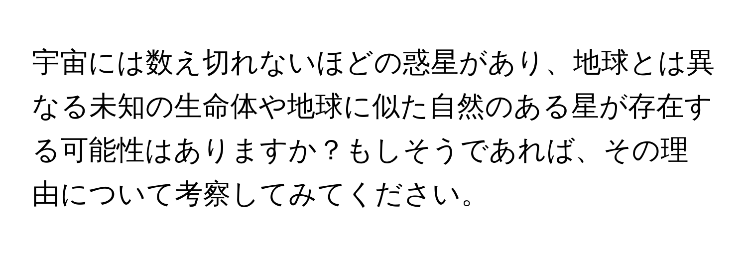 宇宙には数え切れないほどの惑星があり、地球とは異なる未知の生命体や地球に似た自然のある星が存在する可能性はありますか？もしそうであれば、その理由について考察してみてください。