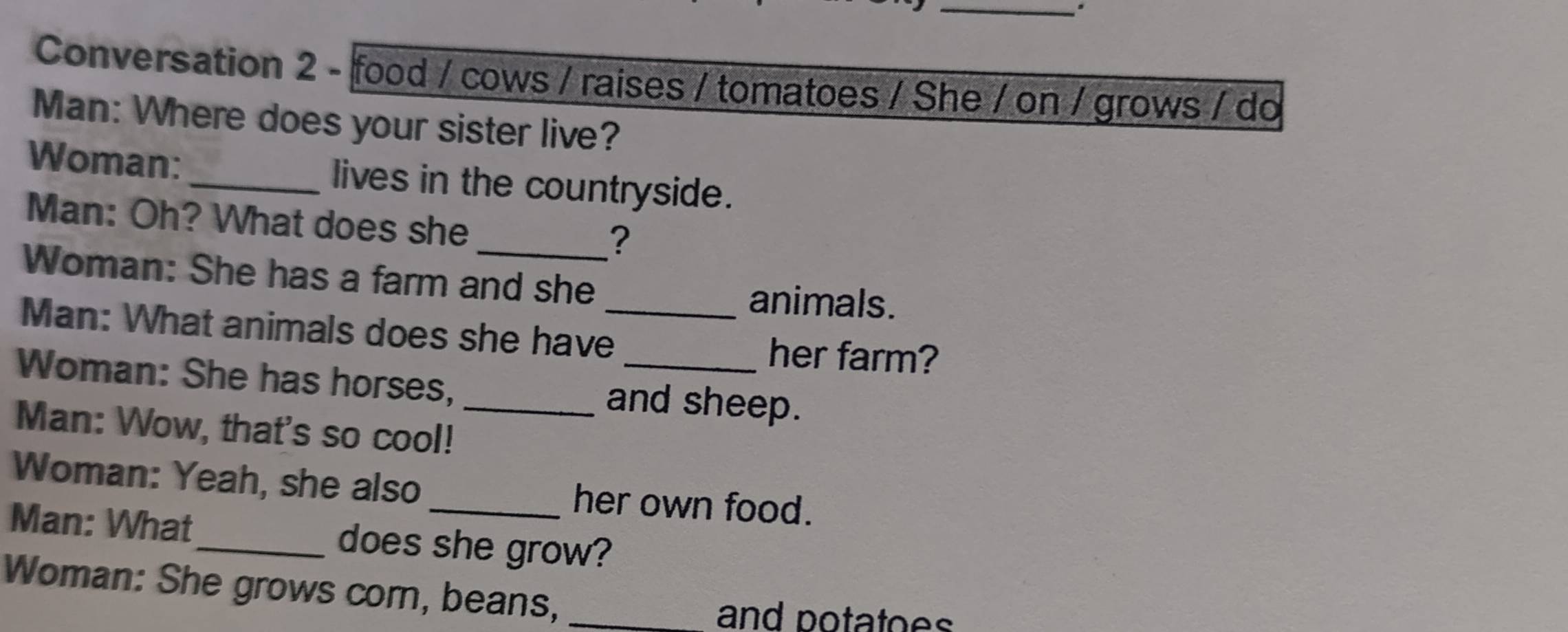 Conversation 2 - food / cows / raises / tomatoes / She / on / grows / do 
Man: Where does your sister live? 
Woman:_ lives in the countryside. 
Man: Oh? What does she ? 
Woman: She has a farm and she animals. 
Man: What animals does she have_ 
her farm? 
Woman: She has horses, and sheep. 
Man: Wow, that's so cool!_ 
Woman: Yeah, she also _her own food. 
Man: What_ does she grow? 
Woman: She grows corn, beans,_ 
and potatoes