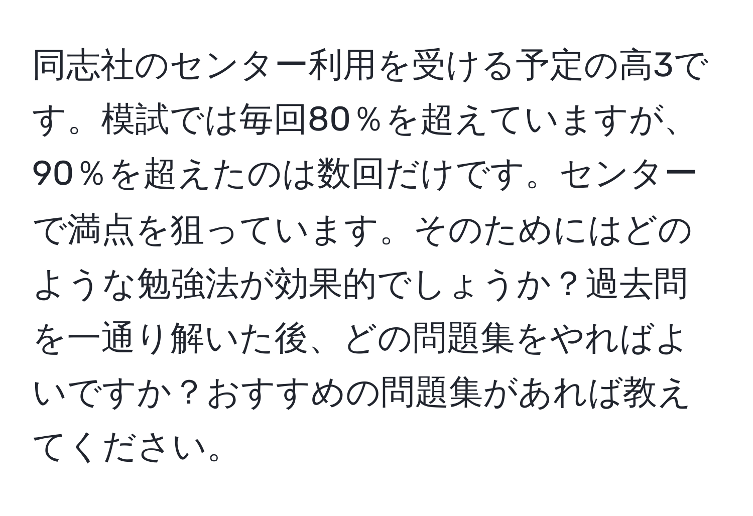 同志社のセンター利用を受ける予定の高3です。模試では毎回80％を超えていますが、90％を超えたのは数回だけです。センターで満点を狙っています。そのためにはどのような勉強法が効果的でしょうか？過去問を一通り解いた後、どの問題集をやればよいですか？おすすめの問題集があれば教えてください。