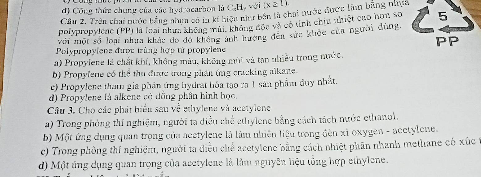 Cong thức phan
d) Công thức chung của các hydrocarbon là C_xH y với (x≥ 1). 
Câu 2. Trên chai nước bằng nhựa có in kí hiệu như bên là chai nước được làm bằng nhựa
polypropylene (PP) là loại nhựa không mùi, không độc và có tính chịu nhiệt cao hơn so
5
với một số loại nhựa khác do đó không ảnh hưởng đến sức khỏe của người dùng.
PP
Polypropylene được trùng hợp từ propylene
a) Propylene là chất khí, không màu, không mùi và tan nhiều trong nước.
b) Propylene có thể thu được trong phản ứng cracking alkane.
c) Propylene tham gia phản ứng hydrat hóa tạo ra 1 sản phẩm duy nhất.
d) Propylene là alkene có đồng phân hình học.
Câu 3. Cho các phát biểu sau về ethylene và acetylene
a) Trong phòng thí nghiệm, người ta điều chế ethylene bằng cách tách nước ethanol.
b) Một ứng dụng quan trọng của acetylene là làm nhiên liệu trong đèn xì oxygen - acetylene.
c) Trong phòng thí nghiệm, người ta điều chế acetylene bằng cách nhiệt phân nhanh methane có xúc t
d) Một ứng dụng quan trọng của acetylene là làm nguyên liệu tổng hợp ethylene.