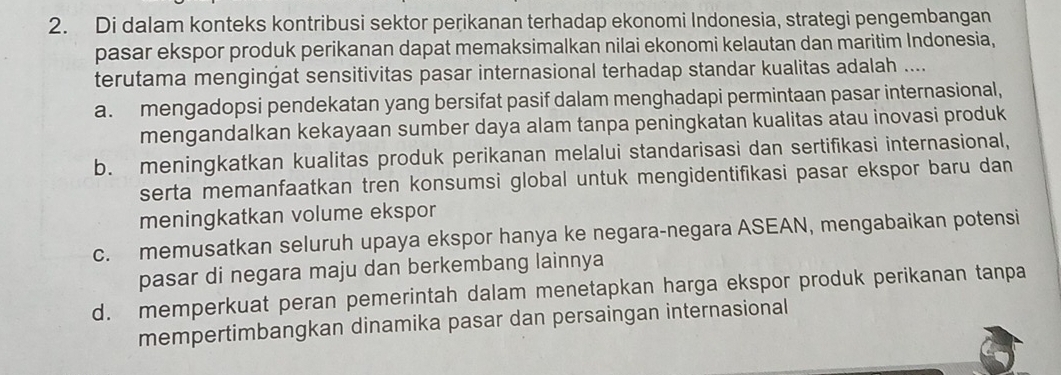 Di dalam konteks kontribusi sektor perikanan terhadap ekonomi Indonesia, strategi pengembangan
pasar ekspor produk perikanan dapat memaksimalkan nilai ekonomi kelautan dan maritim Indonesia,
terutama mengingat sensitivitas pasar internasional terhadap standar kualitas adalah ....
a. mengadopsi pendekatan yang bersifat pasif dalam menghadapi permintaan pasar internasional,
mengandalkan kekayaan sumber daya alam tanpa peningkatan kualitas atau inovasi produk
b. meningkatkan kualitas produk perikanan melalui standarisasi dan sertifikasi internasional,
serta memanfaatkan tren konsumsi global untuk mengidentifikasi pasar ekspor baru dan
meningkatkan volume ekspor
c. memusatkan seluruh upaya ekspor hanya ke negara-negara ASEAN, mengabaikan potensi
pasar di negara maju dan berkembang lainnya
d. memperkuat peran pemerintah dalam menetapkan harga ekspor produk perikanan tanpa
mempertimbangkan dinamika pasar dan persaingan internasional