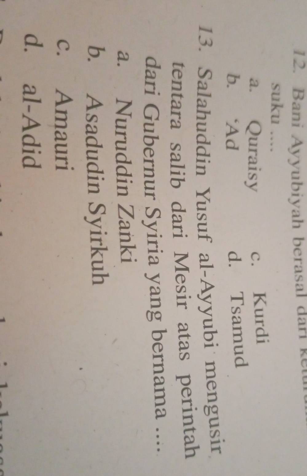 Bani A y y u iy ah berasal d r 
suku ....
a. Quraisy
c. Kurdi
b. ‘Ad
d. Tsamud
13. Salahuddin Yusuf al-Ayyubi mengusir
tentara salib dari Mesir atas perintah
dari Gubernur Syiria yang bernama ....
a. Nuruddin Zanki
b. Asadudin Syirkuh
c. Amauri
d. al-Adid