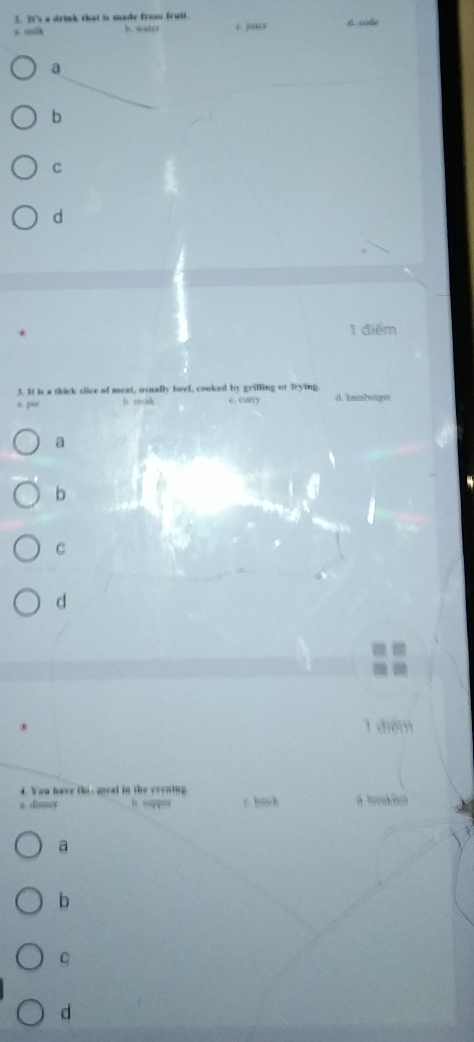 It's a drink that is made from fruit.
a mlk b. water c. juice d. sode
a
b
C
d
1 điểm
3. It is a thick slice of meat, usually beel, cooked by grilling or trying. d. humburger
A p“ b. soak e. carry
a
b
C
d
1 điểm
4. You have this geal in the evening
a. dinner in sappy s huch a broaen
a
b
C
d