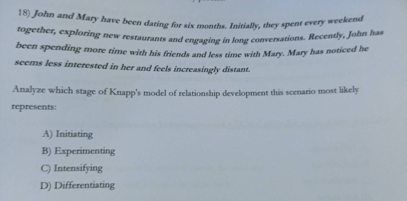 John and Mary have been dating for six months. Initially, they spent every weekend
together, exploring new restaurants and engaging in long conversations. Recently, John has
been spending more time with his friends and less time with Mary. Mary has noticed he
seems less interested in her and feels increasingly distant.
Analyze which stage of Knapp's model of relationship development this scenario most likely
represents:
A) Initiating
B) Experimenting
C) Intensifying
D) Differentiating