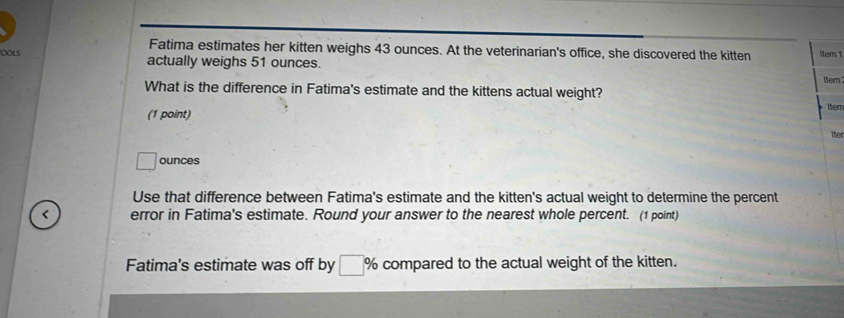 Fatima estimates her kitten weighs 43 ounces. At the veterinarian's office, she discovered the kitten Item 1 
OOLS actually weighs 51 ounces. 
Item 
What is the difference in Fatima's estimate and the kittens actual weight? 
item 
(1 point) 
iter 
ounces 
Use that difference between Fatima's estimate and the kitten's actual weight to determine the percent 
< error in Fatima's estimate. Round your answer to the nearest whole percent. (1 point) 
Fatima's estimate was off by  % compared to the actual weight of the kitten.