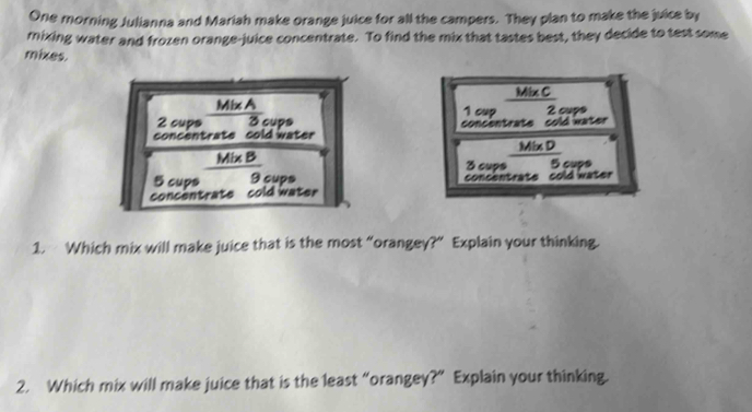 One morning Julianna and Mariah make orange juice for all the campers. They plan to make the juice by 
rixing water and frozen orange-juice concentrate. To find the mix that tastes best, they decide to test some 
mixes 
Mix C
2 cups  (Mi* A)/3 _ci
1 cup 2 cups 
concentrate cold water concentrate cold water 
e 
Mixx D 
_  
_ Mix B 3 cups 5 cups
5 cups 9 cups concentrate cold water 
concentrate cold water 
1. Which mix will make juice that is the most “orangey?” Explain your thinking. 
2. Which mix will make juice that is the least “orangey?” Explain your thinking.
