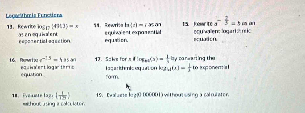 Logarithmic Functions 
13. Rewrite log _17(4913)=x 14. Rewrite ln (s)=t as an 15. Rewrite a^(-frac 2)5=b as an 
as an equivalent equivalent exponential equivalent logarithmic 
exponential equation. equation. equation. 
16. Rewrite e^(-3.5)=h as an 17. Solve for x if log _64(x)= 1/3  by converting the 
equivalent logarithmic logarithmic equation log _64(x)= 1/3  to exponential 
equation. form. 
18. Evaluate log _5( 1/125 ) 19. Evaluate log (0.000001) without using a calculator. 
without using a calculator.