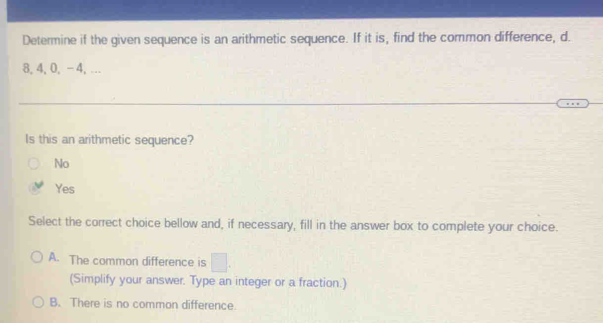 Determine if the given sequence is an arithmetic sequence. If it is, find the common difference, d.
8, 4, 0, - 4, ….
Is this an arithmetic sequence?
No
Yes
Select the correct choice bellow and, if necessary, fill in the answer box to complete your choice.
A. The common difference is □. 
(Simplify your answer. Type an integer or a fraction.)
B. There is no common difference.