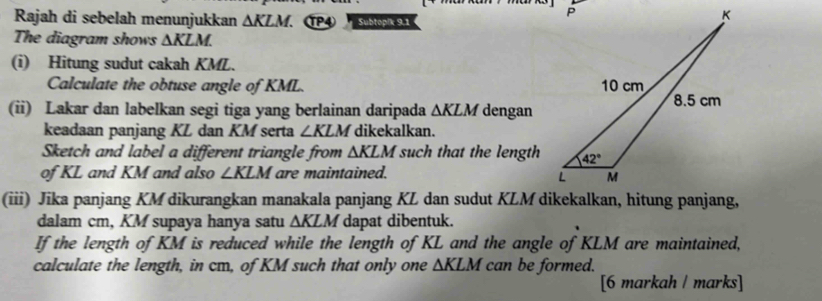 Rajah di sebelah menunjukkan △ KLM. TP4 Subtopik 9.1
The diagram shows ∆KLM.
(i) Hitung sudut cakah KML.
Calculate the obtuse angle of KML. 
(ii) Lakar dan labelkan segi tiga yang berlainan daripada △ KLM dengan
keadaan panjang KL dan KM serta ∠ KLM dikekalkan.
Sketch and label a different triangle from △ KLM such that the length
of KL and KM and also ∠ KLM are maintained.
(iii) Jika panjang KM dikurangkan manakala panjang KL dan sudut KLM dikekalkan, hitung panjang,
dalam cm, KM supaya hanya satu △ KLM dapat dibentuk.
If the length of KM is reduced while the length of KL and the angle of KLM are maintained,
calculate the length, in cm, of KM such that only one △ KLM can be formed.
[6 markah / marks]