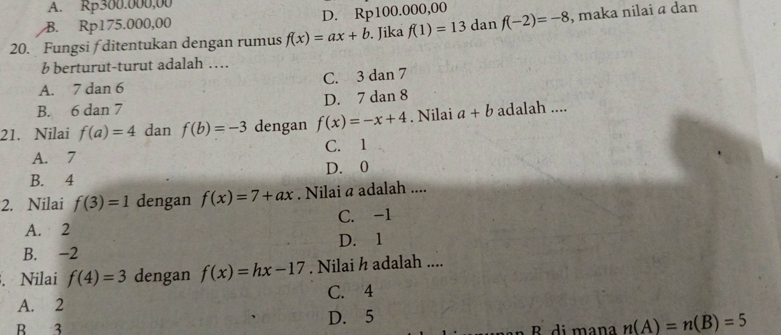 A. Rp300.000,00
D. Rp10 0 .000,00
B. Rp175.000,00
20. Fungsi f ditentukan dengan rumus f(x)=ax+b. Jika f(1)=13 dan f(-2)=-8 , maka nilai a dan
b berturut-turut adalah …
C. 3 dan 7
A. 7 dan 6
D. 7 dan 8
B. 6 dan 7
21. Nilai f(a)=4 dan f(b)=-3 dengan f(x)=-x+4. Nilai a+b adalah ....
C. 1
A. 7
B. 4 D. 0
2. Nilai f(3)=1 dengan f(x)=7+ax. Nilai a adalah ....
A. 2 C. -1
D. 1
B. -2. Nilai f(4)=3 dengan f(x)=hx-17. Nilai h adalah ....
C. 4
A. 2
B 3 D. 5
B di mana n(A)=n(B)=5