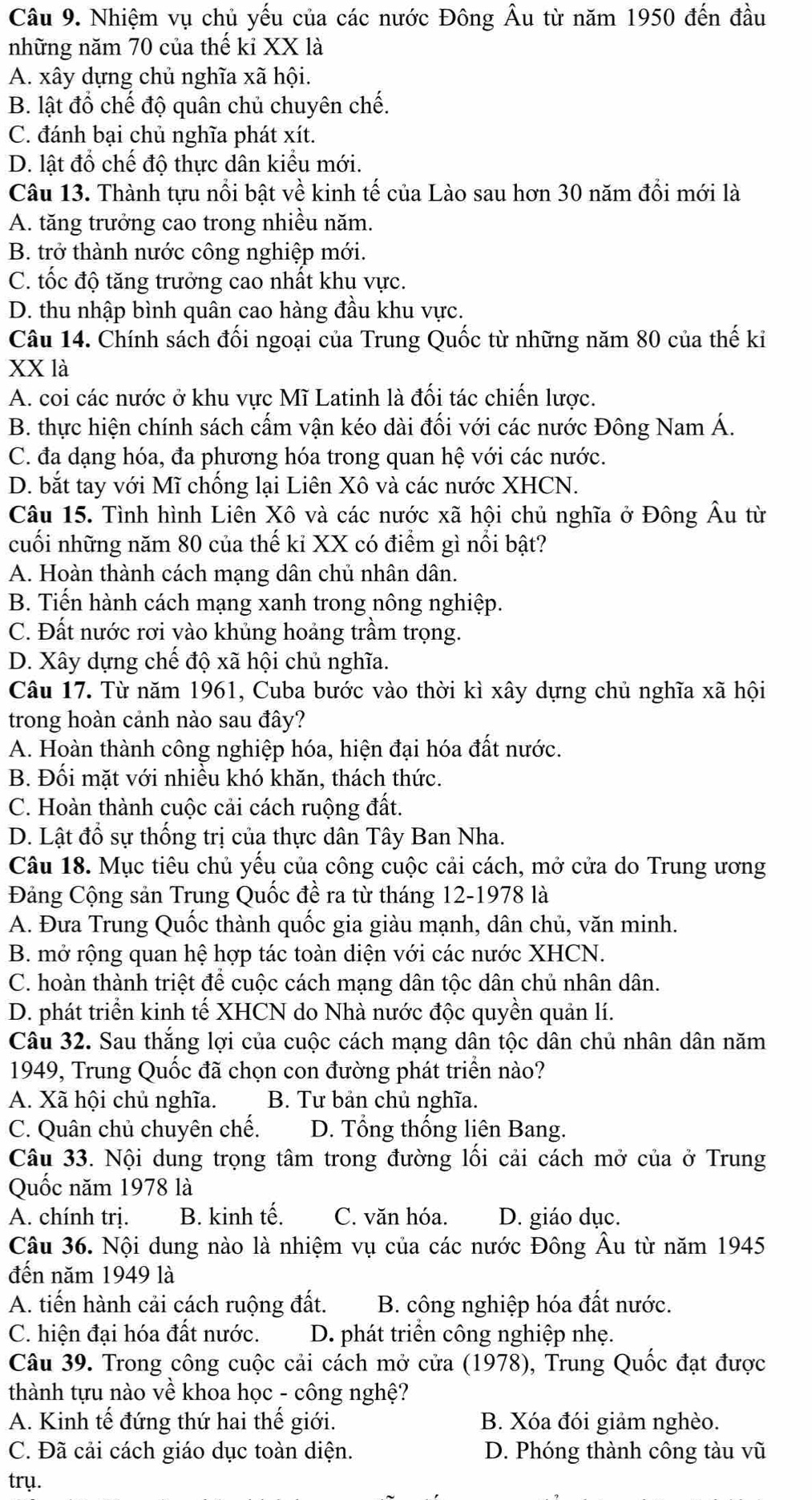 Nhiệm vụ chủ yếu của các nước Đông Âu từ năm 1950 đến đầu
những năm 70 của thế ki XX là
A. xây dựng chủ nghĩa xã hội.
B. lật đồ chế độ quân chủ chuyên chế.
C. đánh bại chủ nghĩa phát xít.
D. lật đổ chế độ thực dân kiểu mới.
Câu 13. Thành tựu nổi bật về kinh tế của Lào sau hơn 30 năm đổi mới là
A. tăng trưởng cao trong nhiều năm.
B. trở thành nước công nghiệp mới.
C. tốc độ tăng trưởng cao nhất khu vực.
D. thu nhập bình quân cao hàng đầu khu vực.
Câu 14. Chính sách đối ngoại của Trung Quốc từ những năm 80 của thế ki
XX là
A. coi các nước ở khu vực Mĩ Latinh là đối tác chiến lược.
B. thực hiện chính sách cấm vận kéo dài đối với các nước Đông Nam Á.
C. đa dạng hóa, đa phương hóa trong quan hệ với các nước.
D. bắt tay với Mĩ chống lại Liên Xô và các nước XHCN.
Câu 15. Tình hình Liên Xô và các nước xã hội chủ nghĩa ở Đông Âu từ
cuối những năm 80 của thế kỉ XX có điểm gì nổi bật?
A. Hoàn thành cách mạng dân chủ nhân dân.
B. Tiến hành cách mạng xanh trong nông nghiệp.
C. Đất nước rơi vào khủng hoảng trầm trọng.
D. Xây dựng chế độ xã hội chủ nghĩa.
Câu 17. Từ năm 1961, Cuba bước vào thời kì xây dựng chủ nghĩa xã hội
trong hoàn cảnh nào sau đây?
A. Hoàn thành công nghiệp hóa, hiện đại hóa đất nước.
B. Đối mặt với nhiều khó khăn, thách thức.
C. Hoàn thành cuộc cải cách ruộng đất.
D. Lật đổ sự thống trị của thực dân Tây Ban Nha.
Câu 18. Mục tiêu chủ yếu của công cuộc cải cách, mở cửa do Trung ương
Đảng Cộng sản Trung Quốc đề ra từ tháng 12-1978 là
A. Đưa Trung Quốc thành quốc gia giàu mạnh, dân chủ, văn minh.
B. mở rộng quan hệ hợp tác toàn diện với các nước XHCN.
C. hoàn thành triệt để cuộc cách mạng dân tộc dân chủ nhân dân.
D. phát triển kinh tế XHCN do Nhà nước độc quyền quản lí.
Câu 32. Sau thắng lợi của cuộc cách mạng dân tộc dân chủ nhân dân năm
1949, Trung Quốc đã chọn con đường phát triển nào?
A. Xã hội chủ nghĩa. B. Tư bản chủ nghĩa.
C. Quân chủ chuyên chế. D. Tổng thống liên Bang.
Câu 33. Nội dung trọng tâm trong đường lối cải cách mở của ở Trung
Quốc năm 1978 là
A. chính trị. B. kinh tế. C. văn hóa. D. giáo dục.
Câu 36. Nội dung nào là nhiệm vụ của các nước Đông Âu từ năm 1945
đến năm 1949 là
A. tiến hành cải cách ruộng đất.  B. công nghiệp hóa đất nước.
C. hiện đại hóa đất nước. D. phát triển công nghiệp nhẹ.
Câu 39. Trong công cuộc cải cách mở cửa (1978), Trung Quốc đạt được
thành tựu nào về khoa học - công nghệ?
A. Kinh tế đứng thứ hai thế giới. B. Xóa đói giảm nghèo.
C. Đã cải cách giáo dục toàn diện. D. Phóng thành công tàu vũ
trụ.