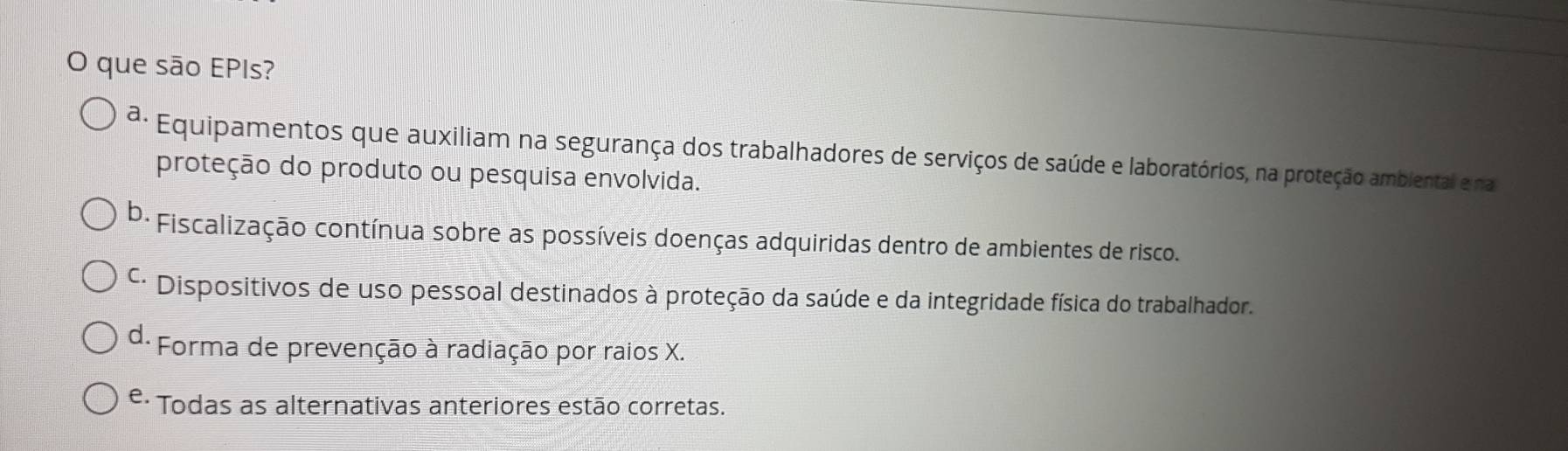 que são EPIs?
ª: Equipamentos que auxiliam na segurança dos trabalhadores de serviços de saúde e laboratórios, na proteção ambiental e na
proteção do produto ou pesquisa envolvida.
D- Fiscalização contínua sobre as possíveis doenças adquiridas dentro de ambientes de risco.
* Dispositivos de uso pessoal destinados à proteção da saúde e da integridade física do trabalhador.
d- Forma de prevenção à radiação por raios X.
e. * Todas as alternativas anteriores estão corretas.