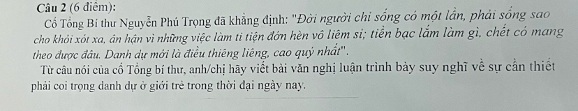 Cổ Tổng Bí thư Nguyễn Phú Trọng đã khẳng định: "Đời người chỉ sống có một lần, phải sống sao 
cho khỏi xót xa, ân hận vì những việc làm ti tiện đớn hèn vô liêm sỉ; tiền bạc lắm làm gì, chết có mang 
theo được đầu. Danh dự mới là điều thiêng liêng, cao quý nhất''. 
Từ câu nói của cố Tổng bí thư, anh/chị hãy viết bài văn nghị luận trình bày suy nghĩ về sự cần thiết 
phải coi trọng danh dự ở giới trẻ trong thời đại ngày nay.