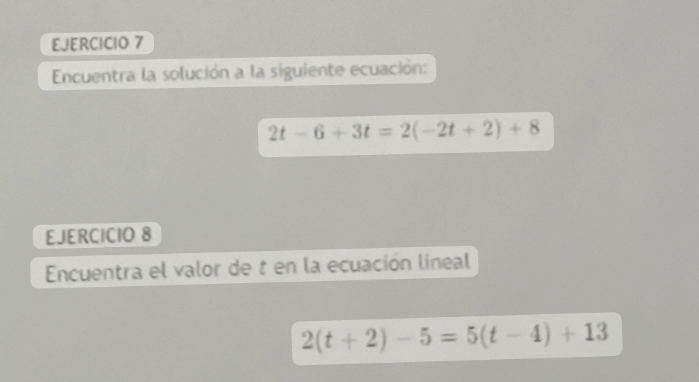 Encuentra la solución a la siguiente ecuación:
2t-6+3t=2(-2t+2)+8
EJERCICIO 8 
Encuentra el valor de t en la ecuación líneal
2(t+2)-5=5(t-4)+13