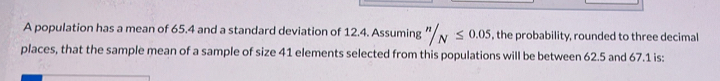 A population has a mean of 65.4 and a standard deviation of 12.4. Assuming ''/_N≤ 0.05 the probability, rounded to three decimal 
places, that the sample mean of a sample of size 41 elements selected from this populations will be between 62.5 and 67.1 is: