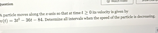 Watch Video 
Question 
A particle moves along the x-axis so that at time t≥ 0 its velocity is given by
v(t)=3t^2-36t-84. Determine all intervals when the speed of the particle is decreasing.