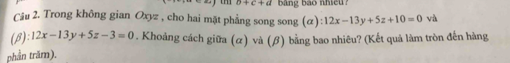 b+c+d bang bao nhieu?
Câu 2. Trong không gian Oxyz , cho hai mặt phẳng song song (α) 12x-13y+5z+10=0 và
(β) ):12x-13y+5z-3=0. Khoảng cách giữa (α) và (β) bằng bao nhiêu? (Kết quả làm tròn đến hàng
phần trăm).