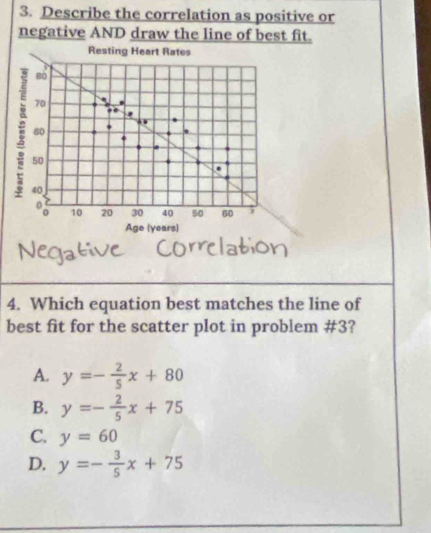 Describe the correlation as positive or
negative AND draw the line of best fit.
4. Which equation best matches the line of
best fit for the scatter plot in problem #3?
A. y=- 2/5 x+80
B. y=- 2/5 x+75
C. y=60
D. y=- 3/5 x+75