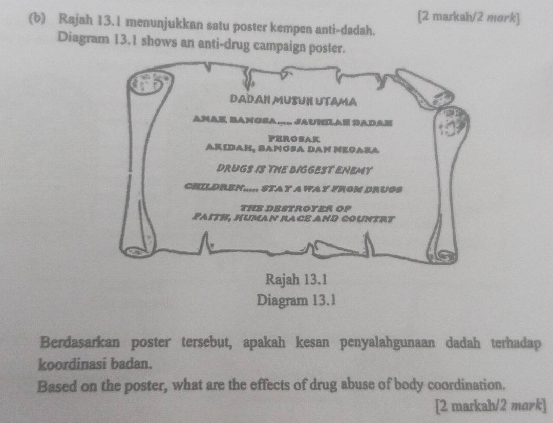 [2 markah/2 mark] 
(b) Rajah 13. 1 menunjukkan satu poster kempen anti-dadah. 
Diagram 13.1 shows an anti-drug campaign poster. 
Berdasarkan poster tersebut, apakah kesan penyalahgunaan dadah terhadap 
koordinasi badan. 
Based on the poster, what are the effects of drug abuse of body coordination. 
[2 markah/2 mark]