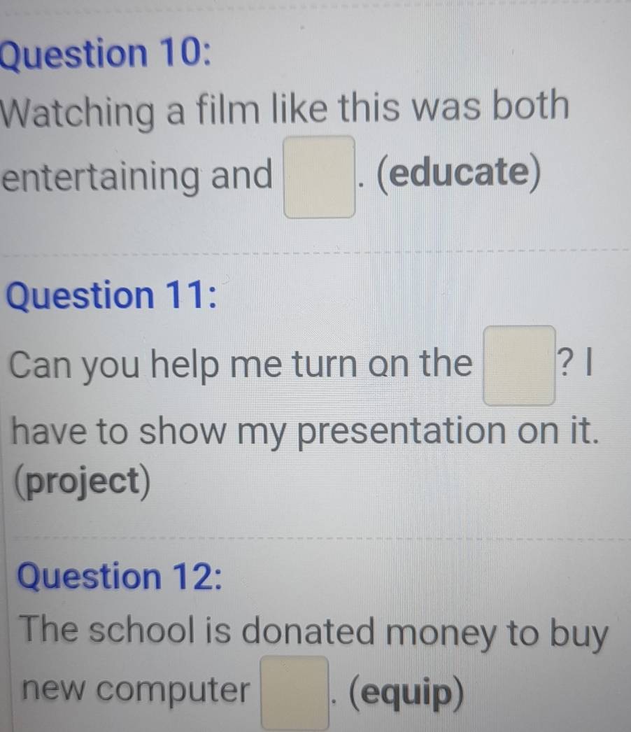 Watching a film like this was both 
entertaining and □. (educate) 
Question 11: 
Can you help me turn on the □^ ? 1 
have to show my presentation on it. 
(project) 
Question 12: 
The school is donated money to buy 
new computer □°. (equip)