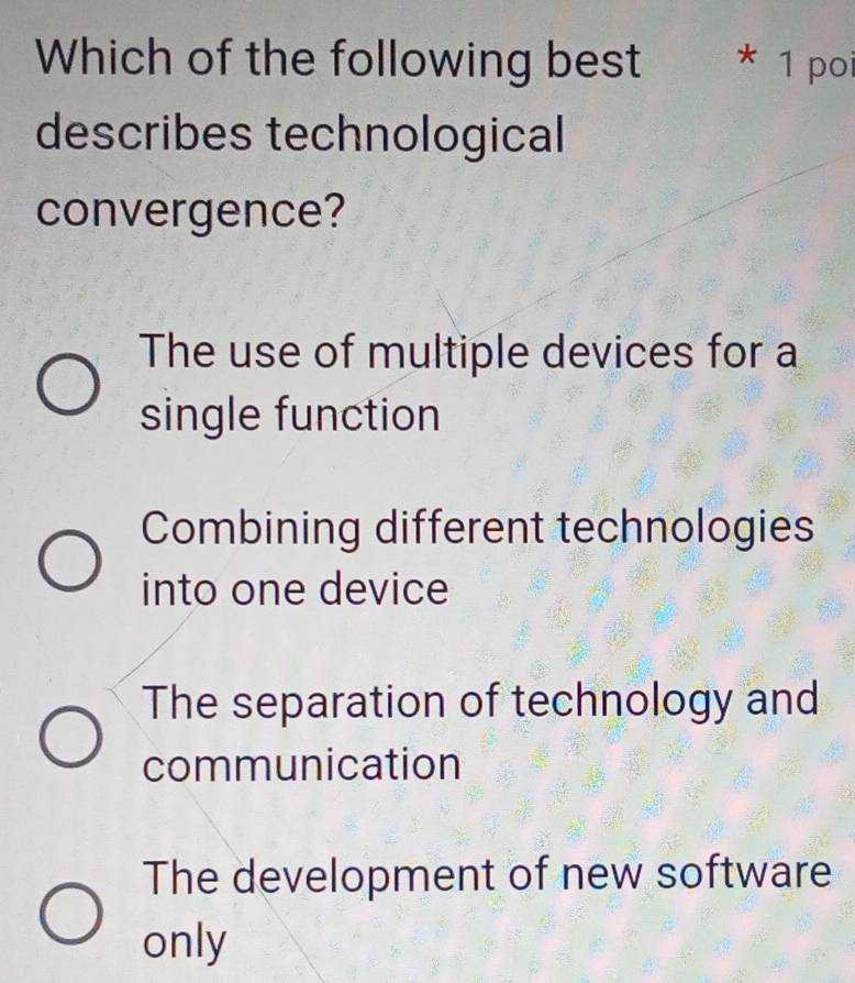 Which of the following best * 1 poi
describes technological
convergence?
The use of multiple devices for a
single function
Combining different technologies
into one device
The separation of technology and
communication
The development of new software
only