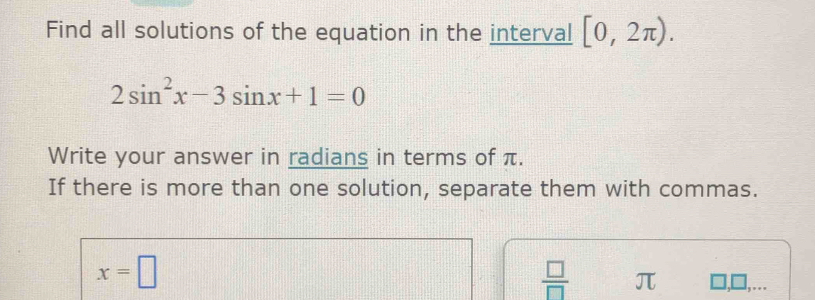 Find all solutions of the equation in the interval [0,2π ).
2sin^2x-3sin x+1=0
Write your answer in radians in terms of π. 
If there is more than one solution, separate them with commas.
x=□
 □ /□   π