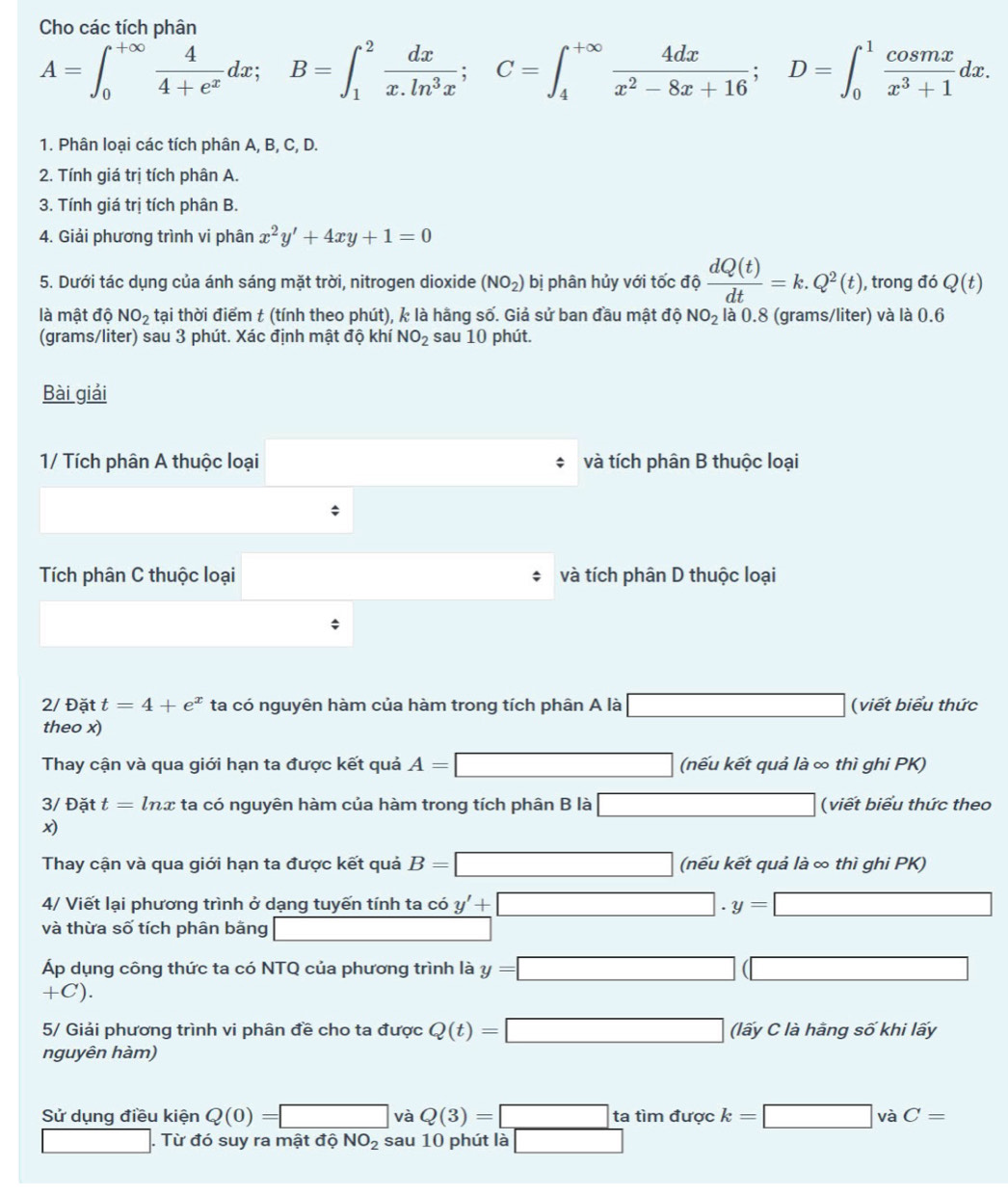 Cho các tích phân
A=∈t _0^((+∈fty)frac 4)4+e^xdx;B=∈t _1^(2frac dx)x.ln^3x;C=∈t _4^((+∈fty)frac 4dx)x^2-8x+16;D=∈t _0^(1frac cos mx)x^3+1dx.
1. Phân loại các tích phân A, B, C, D.
2. Tính giá trị tích phân A.
3. Tính giá trị tích phân B.
4. Giải phương trình vi phân x^2y'+4xy+1=0
5. Dưới tác dụng của ánh sáng mặt trời, nitrogen dioxide (NO_2) bị phân hủy với tốc độ  dQ(t)/dt =k.Q^2(t) , trong đó Q(t)
là mật độ NO_2 tại thời điểm t (tính theo phút), k là hãng số. Giả sử ban đầu mật độ NO_2 là 0.8 (grams/liter) và là 0.6
(grams/liter) sau 3 phút. Xác định mật độ khí NO_2 sau 10 phút.
Bài giải
1/ Tích phân A thuộc loại và tích phân B thuộc loại
`
Tích phân C thuộc loại và tích phân D thuộc loại
2/ Đặt t=4+e^x ta có nguyên hàm của hàm trong tích phân A là □ (viết biểu thức
theo x)
Thay cận và qua giới hạn ta được kết quả A=□ (nếu kết quả là ∞ thì ghi PK)
3/ Đặt t=ln x ta có nguyên hàm của hàm trong tích phân B là □ (viết biểu thức theo

Thay cận và qua giới hạn ta được kết quả B=□ (nếu kết quả là ∞ thì ghi PK)
4/ Viết lại phương trình ở dạng tuyến tính ta có y'+□ · y=□
và thừa số tích phân bằng _ 
Áp dụng công thức ta có NTQ của phương trình là y=□ (□
+C ).
5/ Giải phương trình vi phân đề cho ta được Q(t)=□ (lấy C là hằng số khi lấy
nguyên hàm)
Sử dụng điều kiện Q(0)=□ và Q(3)=□^x a tìm được k=□ và C=

□. Từ đó suy ra mật độ NO_2 sau 10 phút là □