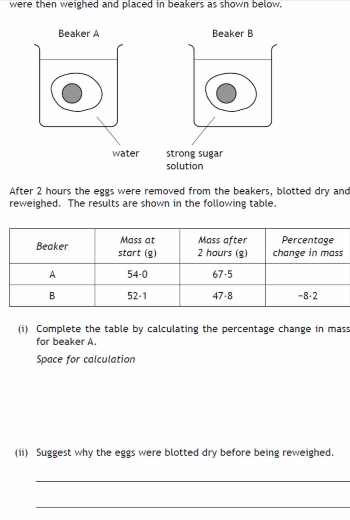 were then weighed and placed in beakers as shown below. 
After 2 hours the eggs were removed from the beakers, blotted dry and 
reweighed. The results are shown in the following table. 
(i) Complete the table by calculating the percentage change in mass 
for beaker A. 
Space for calculation 
(ii) Suggest why the eggs were blotted dry before being reweighed. 
_ 
_