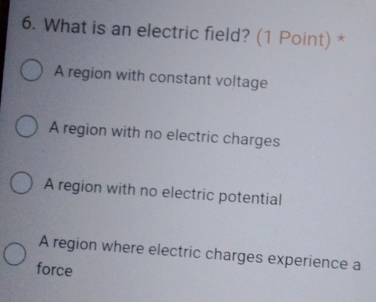 What is an electric field? (1 Point) *
A region with constant voltage
A region with no electric charges
A region with no electric potential
A region where electric charges experience a
force