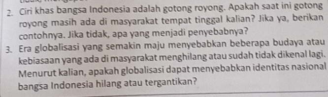 Círi khas bangsa Indonesia adalah gotong royong. Apakah saat ini gotong 
royong masih ada di masyarakat tempat tinggal kalian? Jika ya, berikan 
contohnya. Jika tidak, apa yang menjadi penyebabnya? 
3. Era globalisasi yang semakin maju menyebabkan beberapa budaya atau 
kebiasaan yang ada di masyarakat menghilang atau sudah tidak dikenal lagi. 
Menurut kalian, apakah globalisasi dapat menyebabkan identitas nasional 
bangsa Indonesia hilang atau tergantikan?