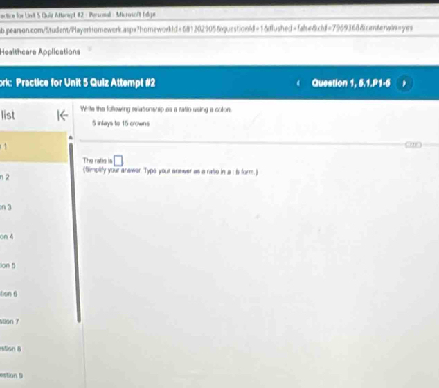 sactica for Unit S Quiz Attempt #2 - Personal - Microsoft Edge 
ab.pearson.com/Student/PlayerHomework.aspx?homeworkld=681202905&questionld=1&flushed=false&cld=7969368&centerwin=yes 
Healthcare Applications 
ork: Practice for Unit 5 Quiz Attempt #2 Question 1, 5.1.P1-5 
list Write the following relationship as a ratio using a colon.
5 inlays to 15 crowns 
1 
The ralio is □ 
(Simplify your answer. Type your answer as a raño in a : b form. 
n 2
n 3
on 4
lon 5
tion 6 
stion 7 
stion 8 
=s5on 9