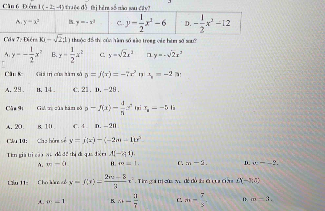 Điểm I(-2;-4) thuộc đồ thị hàm số nào sau
Câu 7: Điểm K(-sqrt(2);1) thuộc đồ thị của hàm số nào trong các hàm số sau?
A. y=- 1/2 x^2 B. y= 1/2 x^2 C. y=sqrt(2)x^2 D. y=-sqrt(2)x^2
I
Câu 8: Giá trị của hàm số y=f(x)=-7x^2 tại x_0=-2 là:
A. 28 . B. 14 . C. 21. D. -28 .
Câu 9: Giá trị của hàm số y=f(x)= 4/5 x^2 tại x_0=-5 là
A. 20 . B. 10 . C. 4 . D. -20 .
Câu 10: Cho hàm số y=f(x)=(-2m+1)x^2.
Tìm giá trị của 1 đề đồ thị đi qua điểm A(-2;4).
A. m=0. B. m=1. C. m=2. D. m=-2.
Câu 11: :Cho hàm số y=f(x)= (2m-3)/3 x^2. Tìm giá trị của 7 đề đồ thị đi qua điểm B(-3;5)
A. m=1. B. m= 3/7 . C. m= 7/3 . D. m=3.