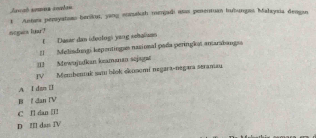 Jawab seman søalan
1 Antara peroyataan berikut, yang manakah menjadi asas penentuan hubungan Malaysia dengan
negara luar?
I Dasar dan ideologi yang schaluan
II Melindungi kepentingan nasional pada peringkat antarabangsa
III Mewujudkan keamanan sejagat
IV Membentuk satu blok ekonomi negara-negara serantau
A I danⅡ
B I dan IV
C II dan III
D III dan IV